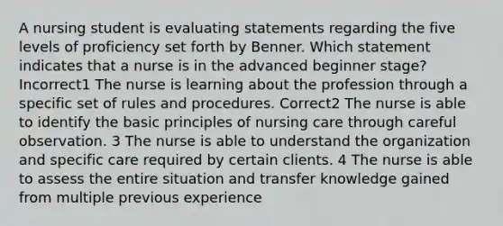 A nursing student is evaluating statements regarding the five levels of proficiency set forth by Benner. Which statement indicates that a nurse is in the advanced beginner stage? Incorrect1 The nurse is learning about the profession through a specific set of rules and procedures. Correct2 The nurse is able to identify the basic principles of nursing care through careful observation. 3 The nurse is able to understand the organization and specific care required by certain clients. 4 The nurse is able to assess the entire situation and transfer knowledge gained from multiple previous experience