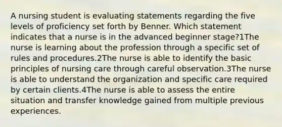 A nursing student is evaluating statements regarding the five levels of proficiency set forth by Benner. Which statement indicates that a nurse is in the advanced beginner stage?1The nurse is learning about the profession through a specific set of rules and procedures.2The nurse is able to identify the basic principles of nursing care through careful observation.3The nurse is able to understand the organization and specific care required by certain clients.4The nurse is able to assess the entire situation and transfer knowledge gained from multiple previous experiences.