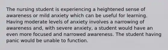 The nursing student is experiencing a heightened sense of awareness or mild anxiety which can be useful for learning. Having moderate levels of anxiety involves a narrowing of awareness and, with severe anxiety, a student would have an even more focused and narrowed awareness. The student having panic would be unable to function.