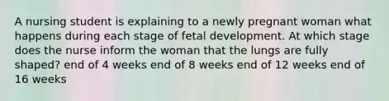 A nursing student is explaining to a newly pregnant woman what happens during each stage of fetal development. At which stage does the nurse inform the woman that the lungs are fully shaped? end of 4 weeks end of 8 weeks end of 12 weeks end of 16 weeks