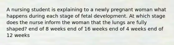 A nursing student is explaining to a newly pregnant woman what happens during each stage of fetal development. At which stage does the nurse inform the woman that the lungs are fully shaped? end of 8 weeks end of 16 weeks end of 4 weeks end of 12 weeks