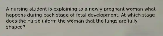 A nursing student is explaining to a newly pregnant woman what happens during each stage of fetal development. At which stage does the nurse inform the woman that the lungs are fully shaped?