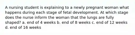 A nursing student is explaining to a newly pregnant woman what happens during each stage of fetal development. At which stage does the nurse inform the woman that the lungs are fully shaped? a. end of 4 weeks b. end of 8 weeks c. end of 12 weeks d. end of 16 weeks