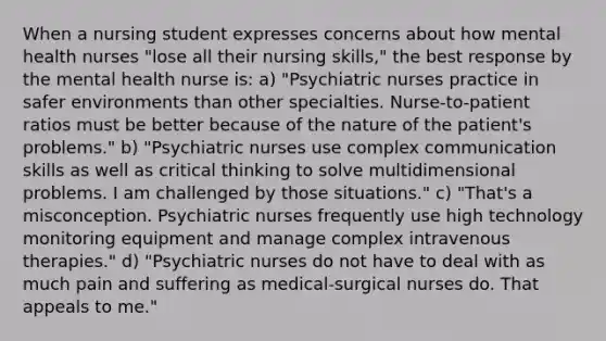 When a nursing student expresses concerns about how mental health nurses "lose all their nursing skills," the best response by the mental health nurse is: a) "Psychiatric nurses practice in safer environments than other specialties. Nurse-to-patient ratios must be better because of the nature of the patient's problems." b) "Psychiatric nurses use complex communication skills as well as critical thinking to solve multidimensional problems. I am challenged by those situations." c) "That's a misconception. Psychiatric nurses frequently use high technology monitoring equipment and manage complex intravenous therapies." d) "Psychiatric nurses do not have to deal with as much pain and suffering as medical-surgical nurses do. That appeals to me."