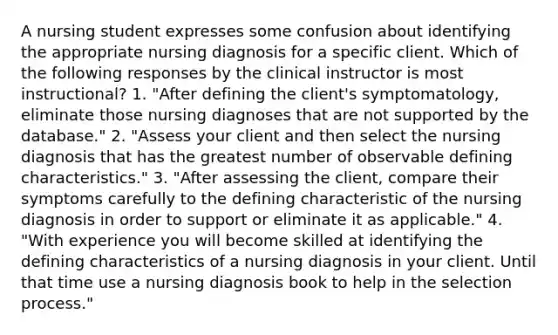 A nursing student expresses some confusion about identifying the appropriate nursing diagnosis for a specific client. Which of the following responses by the clinical instructor is most instructional? 1. "After defining the client's symptomatology, eliminate those nursing diagnoses that are not supported by the database." 2. "Assess your client and then select the nursing diagnosis that has the greatest number of observable defining characteristics." 3. "After assessing the client, compare their symptoms carefully to the defining characteristic of the nursing diagnosis in order to support or eliminate it as applicable." 4. "With experience you will become skilled at identifying the defining characteristics of a nursing diagnosis in your client. Until that time use a nursing diagnosis book to help in the selection process."