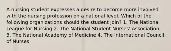 A nursing student expresses a desire to become more involved with the nursing profession on a national level. Which of the following organizations should the student join? 1. The National League for Nursing 2. The National Student Nurses' Association 3. The National Academy of Medicine 4. The International Council of Nurses