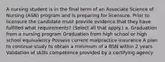 A nursing student is in the final term of an Associate Science of Nursing (ASN) program and is preparing for licensure. Prior to licensure the candidate must provide evidence that they have fulfilled what requirements? (Select all that apply.) a. Graduation from a nursing program Graduation from high school or high school equivalency Possess current malpractice insurance A plan to continue study to obtain a minimum of a BSN within 2 years Validation of skills competence provided by a certifying agency
