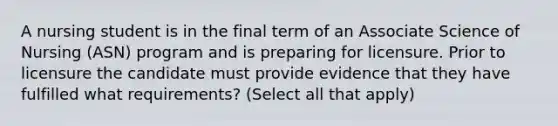 A nursing student is in the final term of an Associate Science of Nursing (ASN) program and is preparing for licensure. Prior to licensure the candidate must provide evidence that they have fulfilled what requirements? (Select all that apply)