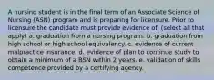 A nursing student is in the final term of an Associate Science of Nursing (ASN) program and is preparing for licensure. Prior to licensure the candidate must provide evidence of: (select all that apply) a. graduation from a nursing program. b. graduation from high school or high school equivalency. c. evidence of current malpractice insurance. d. evidence of plan to continue study to obtain a minimum of a BSN within 2 years. e. validation of skills competence provided by a certifying agency.