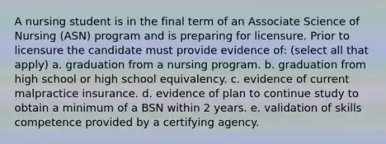 A nursing student is in the final term of an Associate Science of Nursing (ASN) program and is preparing for licensure. Prior to licensure the candidate must provide evidence of: (select all that apply) a. graduation from a nursing program. b. graduation from high school or high school equivalency. c. evidence of current malpractice insurance. d. evidence of plan to continue study to obtain a minimum of a BSN within 2 years. e. validation of skills competence provided by a certifying agency.