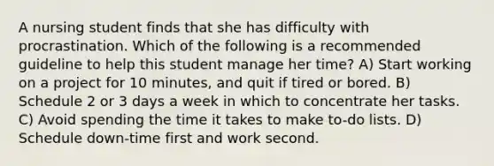 A nursing student finds that she has difficulty with procrastination. Which of the following is a recommended guideline to help this student manage her time? A) Start working on a project for 10 minutes, and quit if tired or bored. B) Schedule 2 or 3 days a week in which to concentrate her tasks. C) Avoid spending the time it takes to make to-do lists. D) Schedule down-time first and work second.