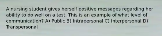 A nursing student gives herself positive messages regarding her ability to do well on a test. This is an example of what level of communication? A) Public B) Intrapersonal C) Interpersonal D) Transpersonal