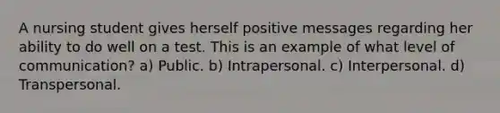 A nursing student gives herself positive messages regarding her ability to do well on a test. This is an example of what level of communication? a) Public. b) Intrapersonal. c) Interpersonal. d) Transpersonal.