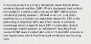 A nursing student is giving a classroom presentation about​ evidence-based practice​ (EBP). Which statement best reflects the student​'s correct understanding of​ EBP? EBP involves combining quality​ research, clinical​ expertise, and client preferences to achieve the best client outcomes. EBP is the gathering of objective facts and information to advance knowledge about a specific topic EBP incorporates clinical​ knowledge, expert​ opinion, or information resulting from research EBP uses a systematic and strict scientific process to test hypotheses about​ health-related conditions and nursing care.