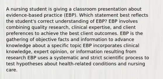 A nursing student is giving a classroom presentation about​ evidence-based practice​ (EBP). Which statement best reflects the student​'s correct understanding of​ EBP? EBP involves combining quality​ research, clinical​ expertise, and client preferences to achieve the best client outcomes. EBP is the gathering of objective facts and information to advance knowledge about a specific topic EBP incorporates clinical​ knowledge, expert​ opinion, or information resulting from research EBP uses a systematic and strict scientific process to test hypotheses about​ health-related conditions and nursing care.