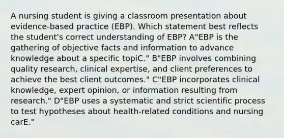 A nursing student is giving a classroom presentation about evidence-based practice (EBP). Which statement best reflects the student's correct understanding of EBP? A"EBP is the gathering of objective facts and information to advance knowledge about a specific topiC." B"EBP involves combining quality research, clinical expertise, and client preferences to achieve the best client outcomes." C"EBP incorporates clinical knowledge, expert opinion, or information resulting from research." D"EBP uses a systematic and strict scientific process to test hypotheses about health-related conditions and nursing carE."