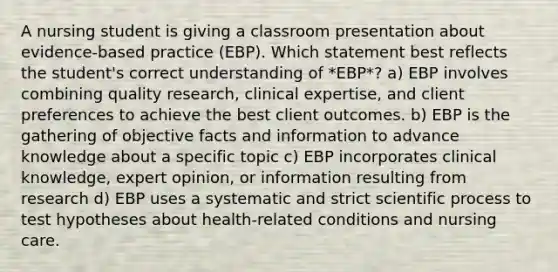 A nursing student is giving a classroom presentation about​ evidence-based practice​ (EBP). Which statement best reflects the student​'s correct understanding of​ *EBP*? a) EBP involves combining quality​ research, clinical​ expertise, and client preferences to achieve the best client outcomes. b) EBP is the gathering of objective facts and information to advance knowledge about a specific topic c) EBP incorporates clinical​ knowledge, expert​ opinion, or information resulting from research d) EBP uses a systematic and strict scientific process to test hypotheses about​ health-related conditions and nursing care.