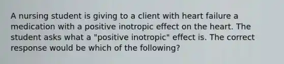 A nursing student is giving to a client with heart failure a medication with a positive inotropic effect on the heart. The student asks what a "positive inotropic" effect is. The correct response would be which of the following?