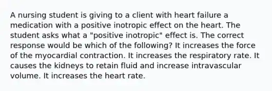 A nursing student is giving to a client with heart failure a medication with a positive inotropic effect on <a href='https://www.questionai.com/knowledge/kya8ocqc6o-the-heart' class='anchor-knowledge'>the heart</a>. The student asks what a "positive inotropic" effect is. The correct response would be which of the following? It increases the force of the myocardial contraction. It increases the respiratory rate. It causes the kidneys to retain fluid and increase intravascular volume. It increases the heart rate.