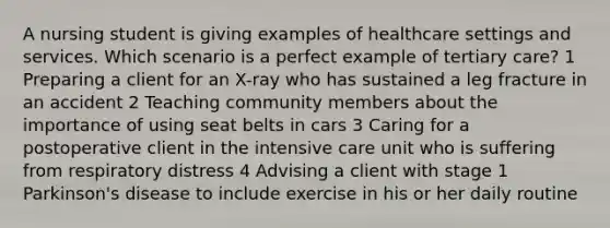 A nursing student is giving examples of healthcare settings and services. Which scenario is a perfect example of tertiary care? 1 Preparing a client for an X-ray who has sustained a leg fracture in an accident 2 Teaching community members about the importance of using seat belts in cars 3 Caring for a postoperative client in the intensive care unit who is suffering from respiratory distress 4 Advising a client with stage 1 Parkinson's disease to include exercise in his or her daily routine