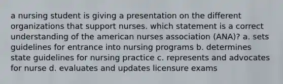 a nursing student is giving a presentation on the different organizations that support nurses. which statement is a correct understanding of the american nurses association (ANA)? a. sets guidelines for entrance into nursing programs b. determines state guidelines for nursing practice c. represents and advocates for nurse d. evaluates and updates licensure exams