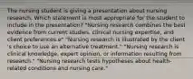 The nursing student is giving a presentation about nursing research. Which statement is most appropriate for the student to include in the​ presentation? "Nursing research combines the best evidence from current​ studies, clinical nursing​ expertise, and client preferences.e" "Nursing research is illustrated by the client​'s choice to use an alternative treatment." "Nursing research is clinical​ knowledge, expert​ opinion, or information resulting from research." "Nursing research tests hypotheses about​ health-related conditions and nursing care."