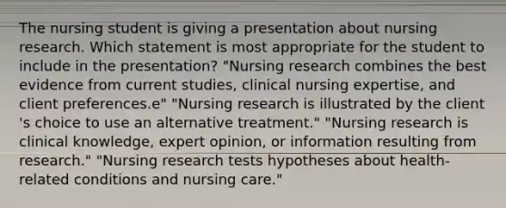 The nursing student is giving a presentation about nursing research. Which statement is most appropriate for the student to include in the​ presentation? "Nursing research combines the best evidence from current​ studies, clinical nursing​ expertise, and client preferences.e" "Nursing research is illustrated by the client​'s choice to use an alternative treatment." "Nursing research is clinical​ knowledge, expert​ opinion, or information resulting from research." "Nursing research tests hypotheses about​ health-related conditions and nursing care."