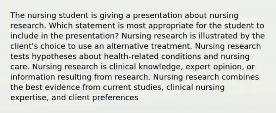 The nursing student is giving a presentation about nursing research. Which statement is most appropriate for the student to include in the​ presentation? Nursing research is illustrated by the client​'s choice to use an alternative treatment. Nursing research tests hypotheses about​ health-related conditions and nursing care. Nursing research is clinical​ knowledge, expert​ opinion, or information resulting from research. Nursing research combines the best evidence from current​ studies, clinical nursing​ expertise, and client preferences