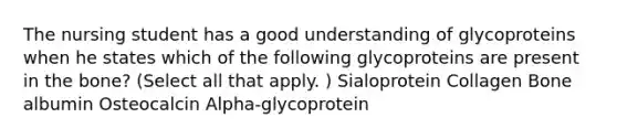 The nursing student has a good understanding of glycoproteins when he states which of the following glycoproteins are present in the bone? (Select all that apply. ) Sialoprotein Collagen Bone albumin Osteocalcin Alpha-glycoprotein