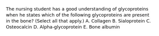 The nursing student has a good understanding of glycoproteins when he states which of the following glycoproteins are present in the bone? (Select all that apply.) A. Collagen B. Sialoprotein C. Osteocalcin D. Alpha-glycoprotein E. Bone albumin