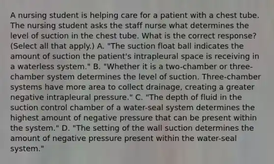 A nursing student is helping care for a patient with a chest tube. The nursing student asks the staff nurse what determines the level of suction in the chest tube. What is the correct response? (Select all that apply.) A. "The suction float ball indicates the amount of suction the patient's intrapleural space is receiving in a waterless system." B. "Whether it is a two-chamber or three-chamber system determines the level of suction. Three-chamber systems have more area to collect drainage, creating a greater negative intrapleural pressure." C. "The depth of fluid in the suction control chamber of a water-seal system determines the highest amount of negative pressure that can be present within the system." D. "The setting of the wall suction determines the amount of negative pressure present within the water-seal system."