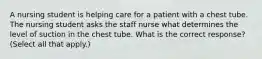 A nursing student is helping care for a patient with a chest tube. The nursing student asks the staff nurse what determines the level of suction in the chest tube. What is the correct response? (Select all that apply.)