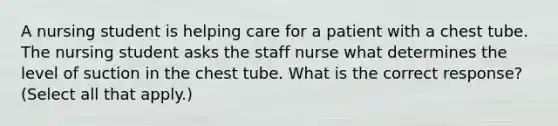 A nursing student is helping care for a patient with a chest tube. The nursing student asks the staff nurse what determines the level of suction in the chest tube. What is the correct response? (Select all that apply.)