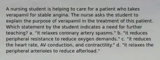 A nursing student is helping to care for a patient who takes verapamil for stable angina. The nurse asks the student to explain the purpose of verapamil in the treatment of this patient. Which statement by the student indicates a need for further teaching? a. "it relaxes coronary artery spasms." b. "it reduces peripheral resistance to reduce oxygen demands." c. "it reduces the heart rate, AV conduction, and contractility." d. "it relaxes the peripheral arterioles to reduce afterload."