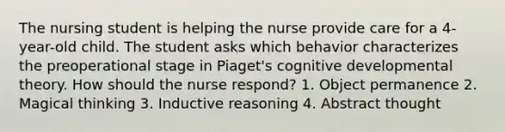 The nursing student is helping the nurse provide care for a 4-year-old child. The student asks which behavior characterizes the preoperational stage in Piaget's cognitive developmental theory. How should the nurse respond? 1. Object permanence 2. Magical thinking 3. Inductive reasoning 4. Abstract thought