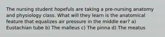 The nursing student hopefuls are taking a pre-nursing anatomy and physiology class. What will they learn is the anatomical feature that equalizes air pressure in the middle ear? a) Eustachian tube b) The malleus c) The pinna d) The meatus