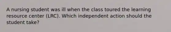 A nursing student was ill when the class toured the learning resource center (LRC). Which independent action should the student take?