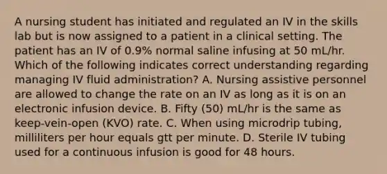 A nursing student has initiated and regulated an IV in the skills lab but is now assigned to a patient in a clinical setting. The patient has an IV of 0.9% normal saline infusing at 50 mL/hr. Which of the following indicates correct understanding regarding managing IV fluid administration? A. Nursing assistive personnel are allowed to change the rate on an IV as long as it is on an electronic infusion device. B. Fifty (50) mL/hr is the same as keep-vein-open (KVO) rate. C. When using microdrip tubing, milliliters per hour equals gtt per minute. D. Sterile IV tubing used for a continuous infusion is good for 48 hours.