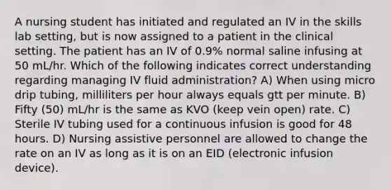 A nursing student has initiated and regulated an IV in the skills lab setting, but is now assigned to a patient in the clinical setting. The patient has an IV of 0.9% normal saline infusing at 50 mL/hr. Which of the following indicates correct understanding regarding managing IV fluid administration? A) When using micro drip tubing, milliliters per hour always equals gtt per minute. B) Fifty (50) mL/hr is the same as KVO (keep vein open) rate. C) Sterile IV tubing used for a continuous infusion is good for 48 hours. D) Nursing assistive personnel are allowed to change the rate on an IV as long as it is on an EID (electronic infusion device).