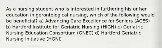 As a nursing student who is interested in furthering his or her education in gerontological nursing, which of the following would be beneficial? a) Advancing Care Excellence for Seniors (ACES) b) Hartford Institute for Geriatric Nursing (HIGN) c) Geriatric Nursing Education Consortium (GNEC) d) Hartford Geriatric Nursing Initiative (HGNI)