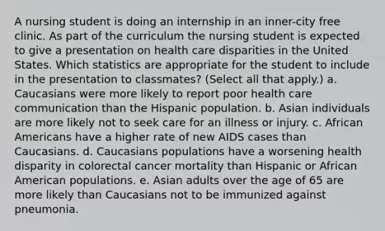 A nursing student is doing an internship in an inner-city free clinic. As part of the curriculum the nursing student is expected to give a presentation on health care disparities in the United States. Which statistics are appropriate for the student to include in the presentation to classmates? (Select all that apply.) a. Caucasians were more likely to report poor health care communication than the Hispanic population. b. Asian individuals are more likely not to seek care for an illness or injury. c. African Americans have a higher rate of new AIDS cases than Caucasians. d. Caucasians populations have a worsening health disparity in colorectal cancer mortality than Hispanic or African American populations. e. Asian adults over the age of 65 are more likely than Caucasians not to be immunized against pneumonia.