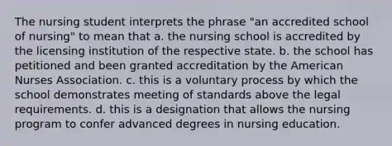 The nursing student interprets the phrase "an accredited school of nursing" to mean that a. the nursing school is accredited by the licensing institution of the respective state. b. the school has petitioned and been granted accreditation by the American Nurses Association. c. this is a voluntary process by which the school demonstrates meeting of standards above the legal requirements. d. this is a designation that allows the nursing program to confer advanced degrees in nursing education.