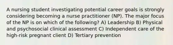 A nursing student investigating potential career goals is strongly considering becoming a nurse practitioner (NP). The major focus of the NP is on which of the following? A) Leadership B) Physical and psychosocial clinical assessment C) Independent care of the high-risk pregnant client D) Tertiary prevention