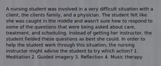 A nursing student was involved in a very difficult situation with a client, the clients family, and a physician. The student felt like she was caught in the middle and wasn't sure how to respond to some of the questions that were being asked about care, treatment, and scheduling. Instead of getting her instructor, the student fielded these questions as best she could. In order to help the student work through this situation, the nursing instructor might advise the student to try which action? 1. Meditation 2. Guided imagery 3. Reflection 4. Music therapy