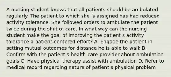 A nursing student knows that all patients should be ambulated regularly. The patient to which she is assigned has had reduced activity tolerance. She followed orders to ambulate the patient twice during the shift of care. In what way can the nursing student make the goal of improving the patient s activity tolerance a patient-centered effort? A. Engage the patient in setting mutual outcomes for distance he is able to walk B. Confirm with the patient s health care provider about ambulation goals C. Have physical therapy assist with ambulation D. Refer to medical record regarding nature of patient s physical problem