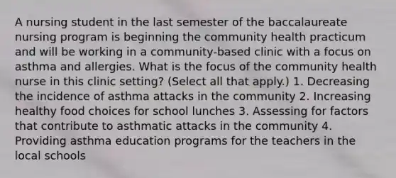 A nursing student in the last semester of the baccalaureate nursing program is beginning the community health practicum and will be working in a community-based clinic with a focus on asthma and allergies. What is the focus of the community health nurse in this clinic setting? (Select all that apply.) 1. Decreasing the incidence of asthma attacks in the community 2. Increasing healthy food choices for school lunches 3. Assessing for factors that contribute to asthmatic attacks in the community 4. Providing asthma education programs for the teachers in the local schools