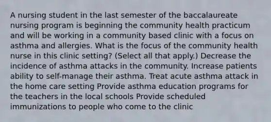 A nursing student in the last semester of the baccalaureate nursing program is beginning the community health practicum and will be working in a community based clinic with a focus on asthma and allergies. What is the focus of the community health nurse in this clinic setting? (Select all that apply.) Decrease the incidence of asthma attacks in the community. Increase patients ability to self-manage their asthma. Treat acute asthma attack in the home care setting Provide asthma education programs for the teachers in the local schools Provide scheduled immunizations to people who come to the clinic