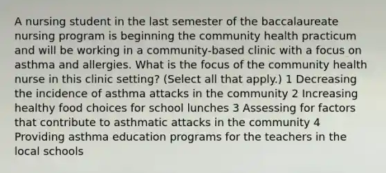 A nursing student in the last semester of the baccalaureate nursing program is beginning the community health practicum and will be working in a community-based clinic with a focus on asthma and allergies. What is the focus of the community health nurse in this clinic setting? (Select all that apply.) 1 Decreasing the incidence of asthma attacks in the community 2 Increasing healthy food choices for school lunches 3 Assessing for factors that contribute to asthmatic attacks in the community 4 Providing asthma education programs for the teachers in the local schools