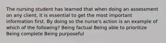 The nursing student has learned that when doing an assessment on any client, it is essential to get the most important information first. By doing so the nurse's action is an example of which of the following? Being factual Being able to prioritize Being complete Being purposeful