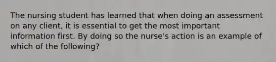 The nursing student has learned that when doing an assessment on any client, it is essential to get the most important information first. By doing so the nurse's action is an example of which of the following?